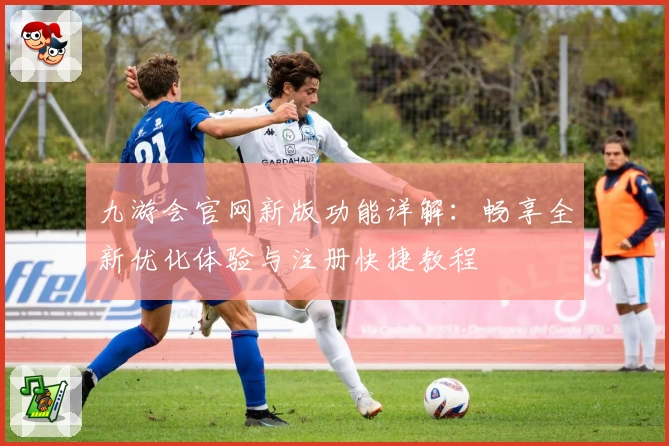 九游会官网新版功能详解：畅享全新优化体验与注册快捷教程