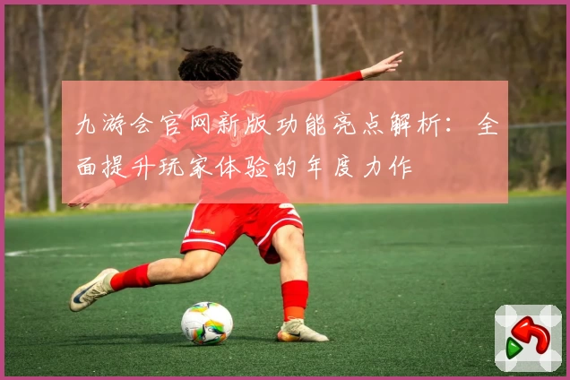 九游会官网新版功能亮点解析：全面提升玩家体验的年度力作