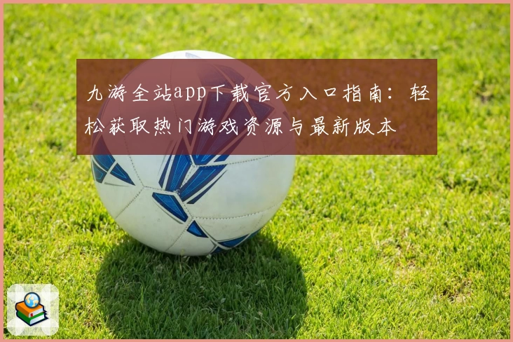 九游全站app下载官方入口指南:轻松获取热门游戏资源与最新版本