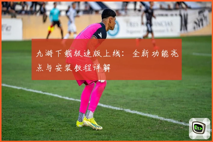 九游下载极速版上线：全新功能亮点与安装教程详解