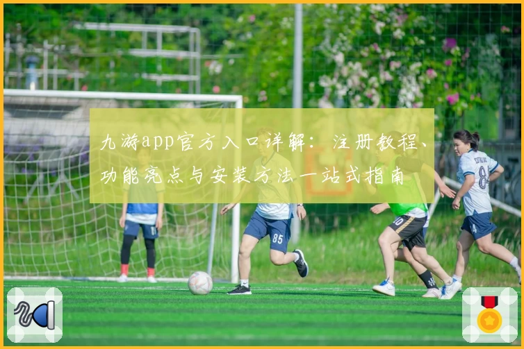 九游app官方入口详解：注册教程、功能亮点与安装方法一站式指南