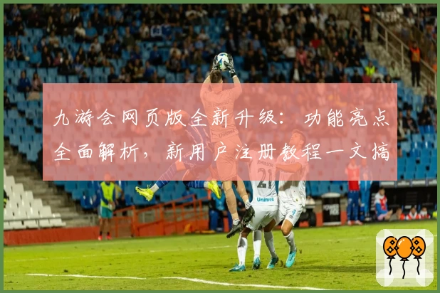 九游会网页版全新升级：功能亮点全面解析，新用户注册教程一文搞定