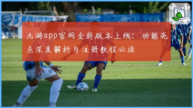 九游app官网全新版本上线:功能亮点深度解析与注册教程必读