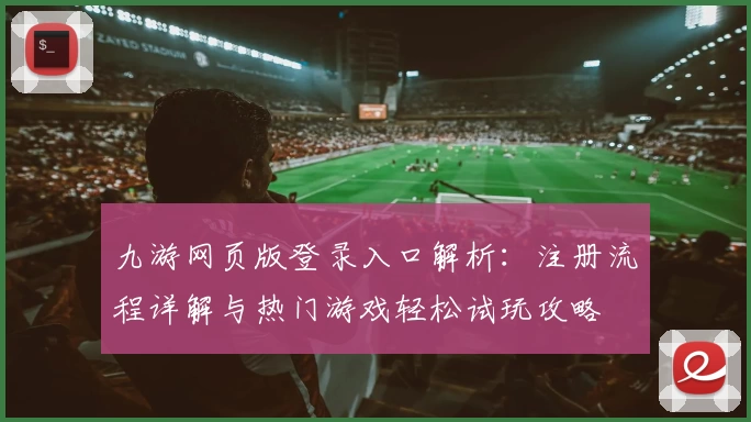 九游网页版登录入口解析：注册流程详解与热门游戏轻松试玩攻略