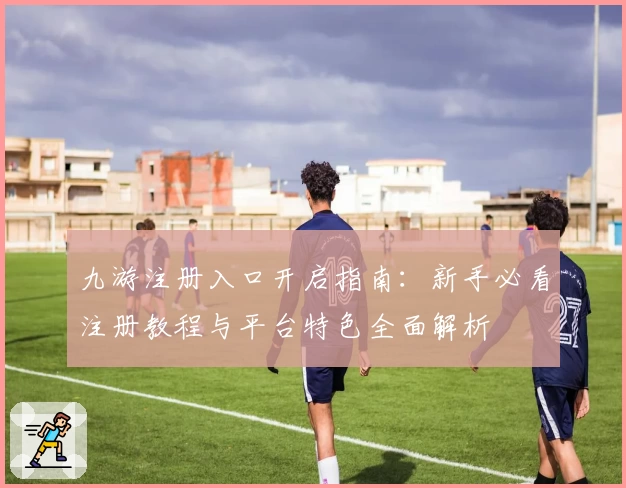 九游注册入口开启指南:新手必看注册教程与平台特色全面解析