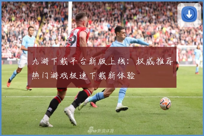 九游下载平台新版上线：权威推荐热门游戏极速下载新体验