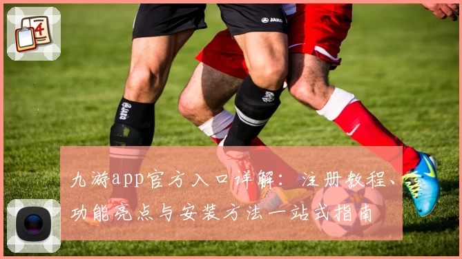 九游app官方入口详解：注册教程、功能亮点与安装方法一站式指南