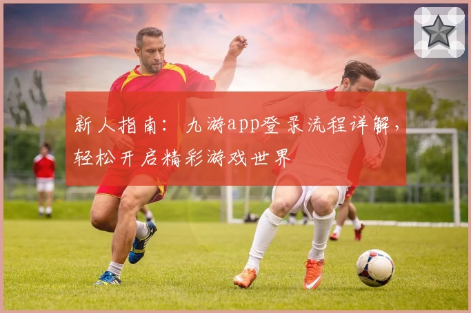 新人指南：九游app登录流程详解，轻松开启精彩游戏世界
