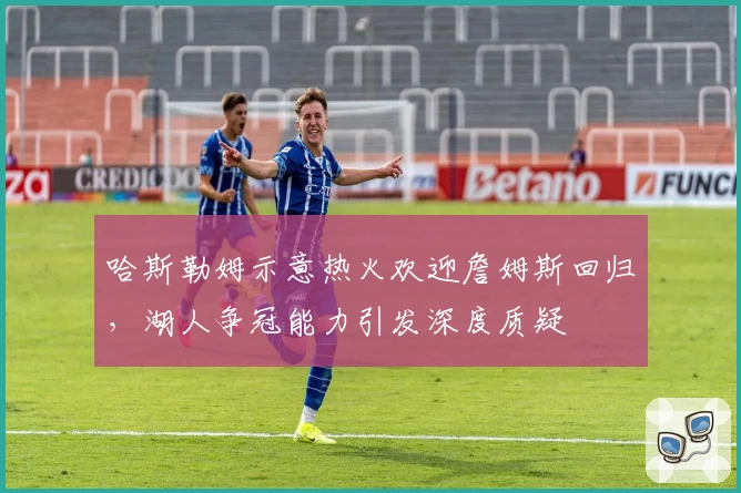 哈斯勒姆示意热火欢迎詹姆斯回归,湖人争冠能力引发深度质疑