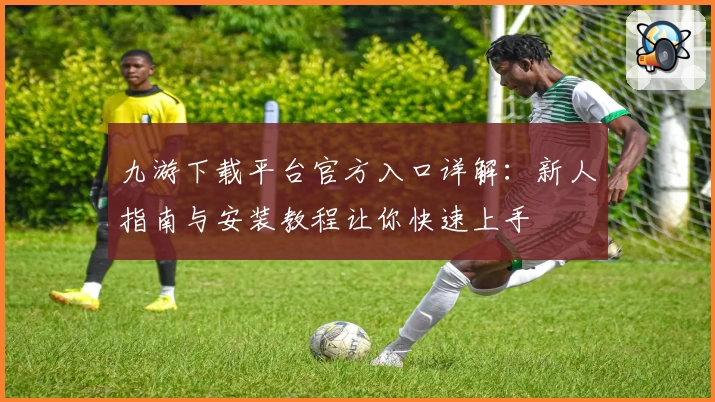 九游下载平台官方入口详解：新人指南与安装教程让你快速上手