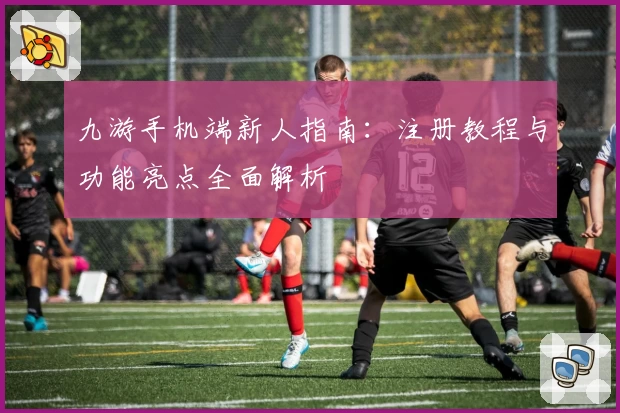 九游手机端新人指南：注册教程与功能亮点全面解析