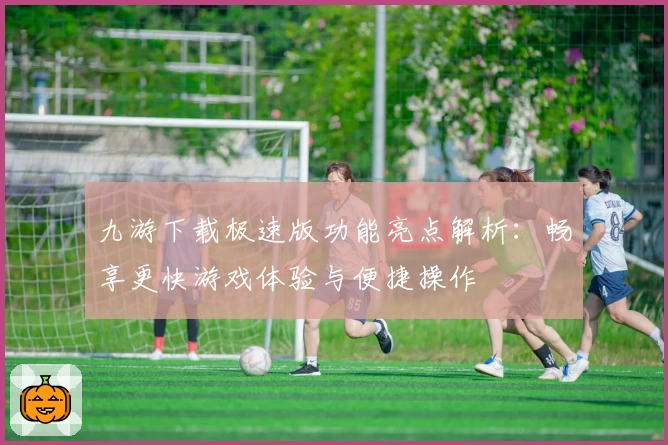 九游下载极速版功能亮点解析：畅享更快游戏体验与便捷操作