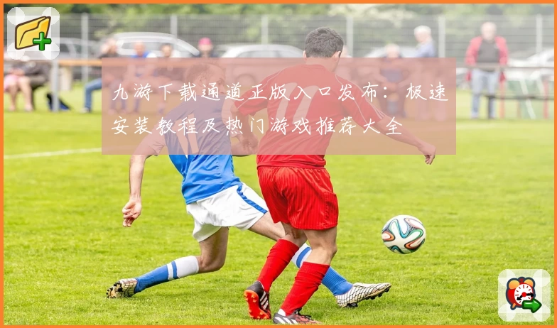 九游下载通道正版入口发布：极速安装教程及热门游戏推荐大全