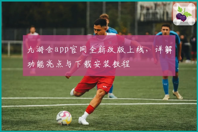 九游会app官网全新改版上线，详解功能亮点与下载安装教程