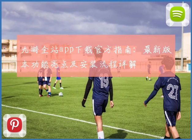 九游全站app下载官方指南：最新版本功能亮点及安装流程详解