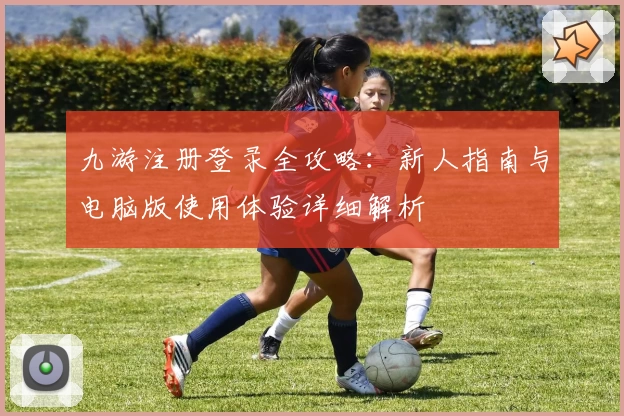 九游注册登录全攻略：新人指南与电脑版使用体验详细解析