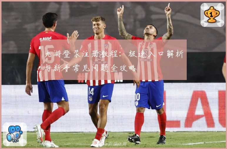 九游登录注册教程：极速入口解析与新手常见问题全攻略