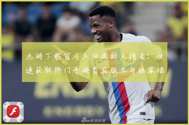 九游下载官方入口及新人指南：快速获取热门手游首发版本与独家福利