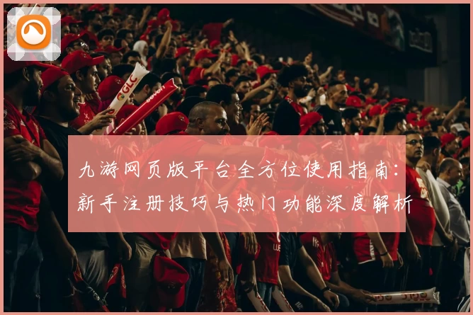 九游网页版平台全方位使用指南：新手注册技巧与热门功能深度解析