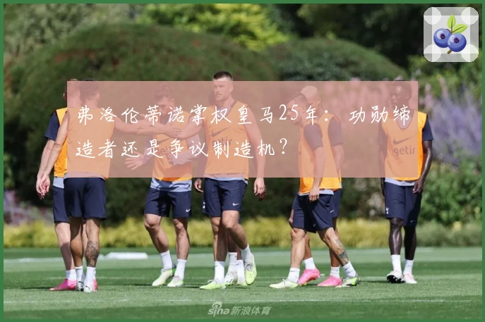 弗洛伦蒂诺掌权皇马25年:功勋缔造者还是争议制造机?