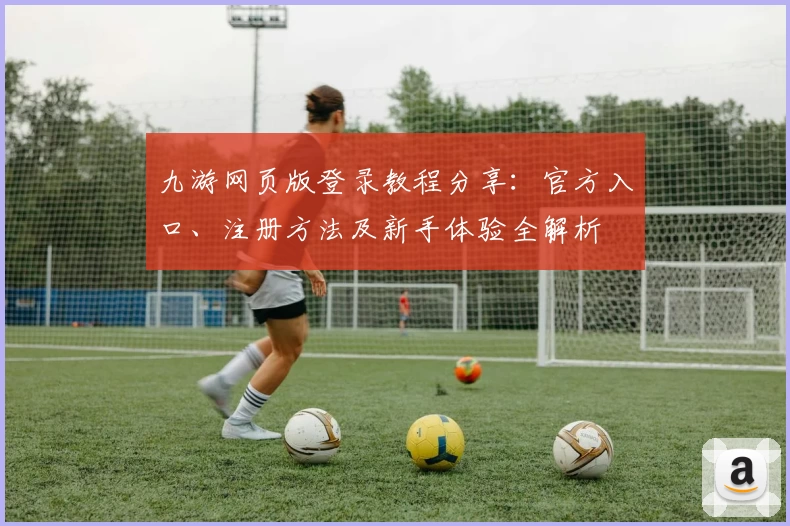 九游网页版登录教程分享：官方入口、注册方法及新手体验全解析